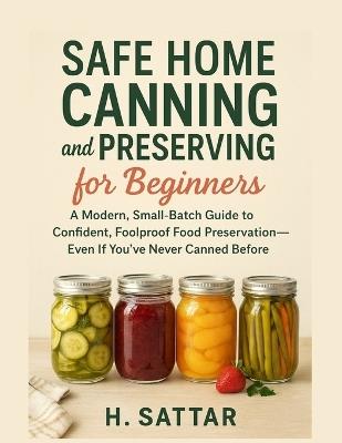 Safe Home Canning and Preserving for Beginners: A Modern, Small-Batch Guide to Confident, Foolproof Food Preservation-Even If You've Never Canned Before - H Sattar - cover