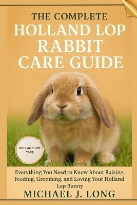 The Complete Holland Lop Rabbit Care Guide: Everything You Need to Know About Raising, Feeding, Grooming, and Loving Your Holland Lop Bunny - Michael J Long - cover