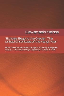 "Echoes Beyond the Glacier: The Untold Chronicles of the Kargil War" When the Mountains Bled Courage and the Sky Whispered Victory - The Indian Army's Unyielding Triumph in 1999 - Devanssh Mehta - cover