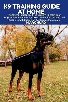 K9 Training Guide at Home: The Ultimate Step-by-Step System to Train Your Dog, Master Obedience, Correct Behavioral Issues, and Build a Loyal, Calm, and Confident Companion - Mark Hurd - cover
