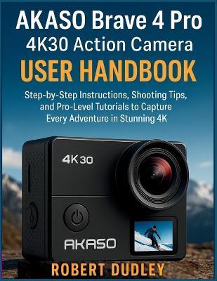 AKASO Brave 4 Pro 4K30 Action Camera User Handbook: Step-by-Step Instructions, Shooting Tips, and Pro-Level Tutorials to Capture Every Adventure in Stunning 4K - Robert Dudley - cover