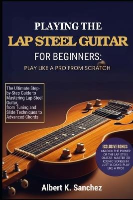 Playing the Lap Steel Guitar for Beginners: PLAY LIKE A PRO FROM SCRATCH: The Ultimate Step-by-Step Guide to Mastering Lap Steel Guitar, from Tuning and Slide Techniques to Advanced Chords, - Albert K Sanchez - cover