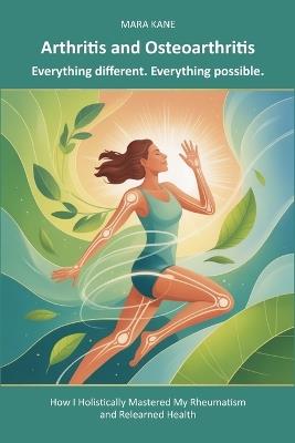 Arthritis and Osteoarthritis: Everything different. Everything possible.: How I Holistically Mastered My Rheumatism and Relearned Health - Mara Kane - cover