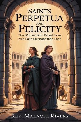 Saints Perpetua and Felicity: The Women Who Faced Lions with Faith Stronger Than Fear - Malachi Rivers - cover