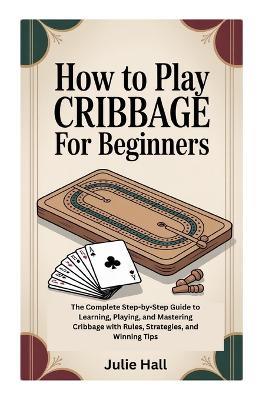 How to Play Cribbage for Beginners: The Complete Step-by-Step Guide to Learning, Playing, and Mastering Cribbage with Rules, Strategies, and Winning Tips - Julie Hall - cover