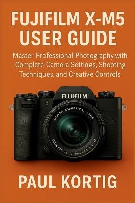 Fujifilm X-M5 User Guide: Master Professional Photography with Complete Camera Settings, Shooting Techniques, and Creative Controls - Paul Kortig - cover