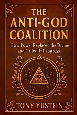The Anti-God Coalition: How Power Replaced the Divine and Called It Progress - Tony Yustein - cover