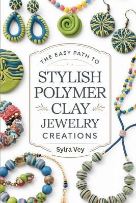 The Easy Path to Stylish Polymer Clay Jewelry Creations: Creative Methods Stylish Projects and Contemporary Designs for Earrings Necklaces and More - Sylra Vey - cover