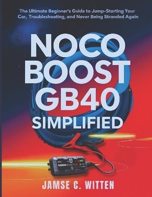 NOCO Boost GB40 Simplified: The Ultimate Beginner's Guide to Jump-Starting Your Car, Troubleshooting, and Never Being Stranded Again - James C Witten - cover