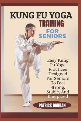 Kung Fu Yoga Training for Seniors: Easy Kung Fu Yoga Practices Designed For Seniors To Feel Strong, Stable, And Energized - Patrick Dandan - cover