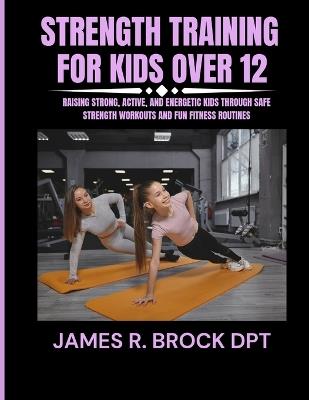 Strength training for kids Over 12: Raising Strong, Active, and Energetic Kids Through Safe Strength Workouts and Fun Fitness Routines - James R Brock Dpt - cover