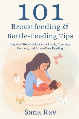 101 Breastfeeding & Bottle-Feeding Tips: Step-by-Step Guidance for Latch, Pumping, Formula, and Stress-Free Feeding - Sana Rae - cover