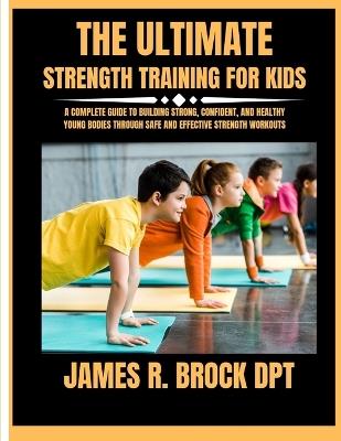 The ultimate Strength training for kids: A Complete Guide to Building Strong, Confident, and Healthy Young Bodies Through Safe and Effective Strength Workouts - James R Brock Dpt - cover