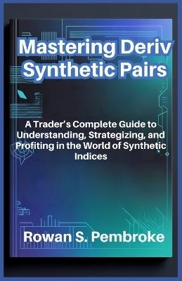 Mastering Deriv Synthetic Pairs: A Trader's Complete Guide to Understanding, Strategizing, and Profiting in the World of Synthetic Indices - Rowan S Pembroke - cover