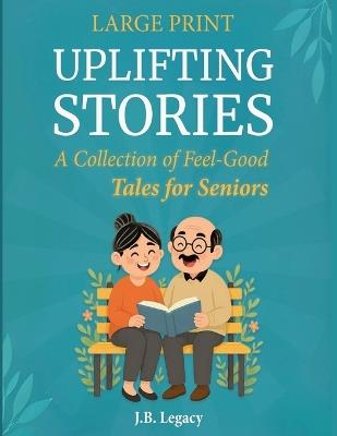 Large Print Uplifting Stories: A Collection of Feel-Good Tales for Seniors: Heartwarming Short Stories of Laughter, Love & Simple Joys to Brighten Your Day - J B Legacy - cover