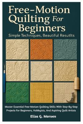 Free-Motion Quilting For Beginners: Simple Techniques, Beautiful Results: Master Essential Free-Motion Quilting Skills With Step-By-Step Projects For Beginners, Hobbyists, And Aspiring Quilt Artists - Eliza G Morven - cover
