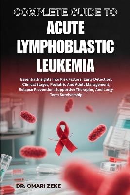 Complete Guide to Acute Lymphoblastic Leukemia: Essential Insights Into Risk Factors, Early Detection, Clinical Stages, Pediatric And Adult Management, Relapse Prevention, Supportive Therapies, And Long-Term Survivorship - Omari Zeke - cover
