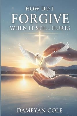 How Do I Forgive When It Still Hurts?: Breaking Free from the Prison of Unhealed Wounds - Dameyan Cole - cover