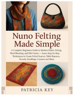 Nuno Felting Made Simple: A Complete Guide to Modern Fabric Felting, Wool Blending and Silk Fusion: Learn Step-by-Step Techniques to Create Felted Scarves, Table Runners, Brooch, Handbag..., Coasters - Patricia Key - cover