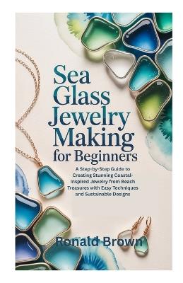 Sea Glass Jewelry Making for Beginners: A Step-by-Step Guide to Creating Stunning Coastal-Inspired Jewelry from Beach Treasures with Easy Techniques and Sustainable Designs - Ronald Brown - cover