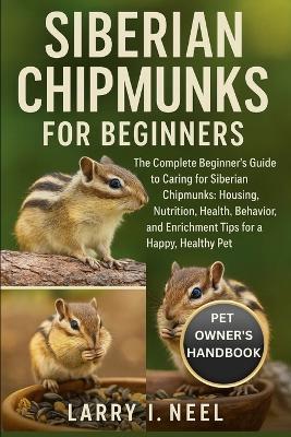 Siberian Chipmunks for Beginners: The Complete Beginner's Guide to Caring for Siberian Chipmunks: Housing, Nutrition, Health, Behavior, and Enrichment Tips for a Happy, Healthy Pet. - Larry I Neel - cover