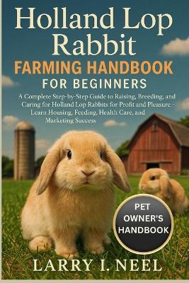 Holland Lop Rabbit Farming Handbook for Beginners: A Complete Step-by-Step Guide to Raising, Breeding, and Caring for Holland Lop Rabbits for Profit and Pleasure - Learn Housing, Feeding, Health Care, and Marketing Success. - Larry I Neel - cover