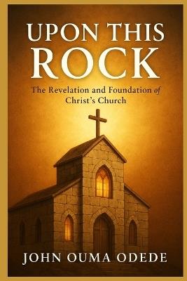 Upon This Rock: The Revelation and Foundation of Christ's Church - John Ouma Odede - cover