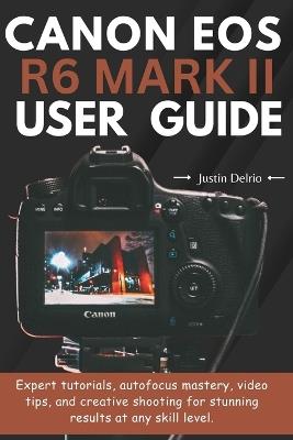 Canon EOS R6 Mark II User Guide: Expert tutorials, autofocus mastery, video tips, and creative shooting for stunning results at any skill level. - Justin Delrio - cover