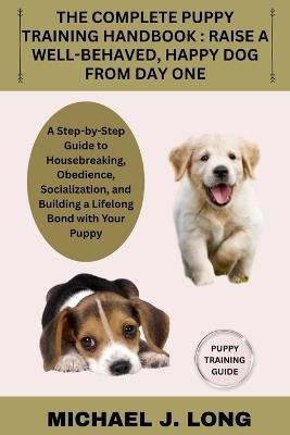 The Complete Puppy Training Handbook: RAISE A WELL-BEHAVED, HAPPY DOG FROM DAY ONE: A Step-by-Step Guide to Housebreaking, Obedience, Socialization, and Building a Lifelong Bond with Your Puppy - Michael J Long - cover
