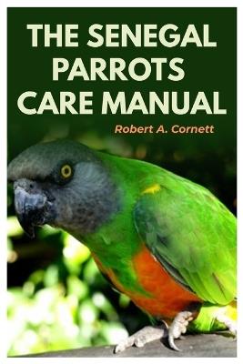 The Senegal Parrots Care Manual: The Complete Step-By-Step Guide To Caring and Raising A Happy Pet Parrot, Feeding, Housing, Training, Bonding, Breeding, Grooming, And Health Care - Robert A Cornett - cover