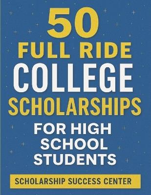 50 Full Ride Scholarships For High School Students: Millions of Dollars in Top Scholarships That Pay for Tuition, Housing, and More - Scholarship Success Center - cover