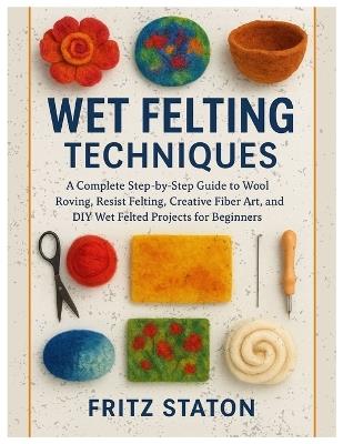 Wet Felting Techniques: A Complete Step-by-Step Guide to Wool Roving, Resist Felting, Creative Fiber Art, and DIY Wet Felted Projects for Beginners - Fritz Staton - cover