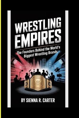 WRESTLING EMPIRES The Founders Behind the World's Biggest Wrestling Brands: How NXT, WWE, AEW, and Others Changed the Face of Sports Entertainment - Sienna R Carter - cover