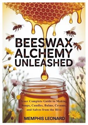 Beeswax Alchemy Unleashed: Your Complete Guide to Making Soaps, Candles, Balms, Creams, and Salves from the Hive - Memphis Leonard - cover