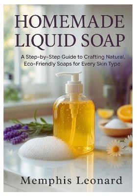 Homemade Liquid Soap: A Step-by-Step Guide to Crafting Natural, Eco-Friendly Soaps for Every Skin Type - Memphis Leonard - cover