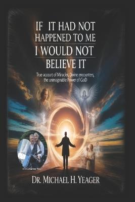If It Had Not Happened to Me I Would Not Believe It: True Account of Miracles, Divine Encounters, the Unimaginable Power of God - Michael H Yeager - cover