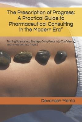 The Prescription of Progress: A Practical Guide to Pharmaceutical Consulting in the Modern Era" Turning Science into Strategy, Compliance into Confidence, and Innovation into Impact - Devanssh Mehta - cover