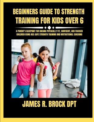 Beginners Guide To Strength Training For Kids Over 6: A Parent's Blueprint for Raising Physically Fit, Confident, and Focused Children Using Age-Safe Strength Training and Motivational Coaching - James R Brock Dpt - cover