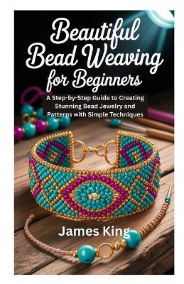 Beautiful Bead Weaving for Beginners: A Step-by-Step Guide to Creating Stunning Bead Jewelry and Patterns with Simple Techniques - James King - cover