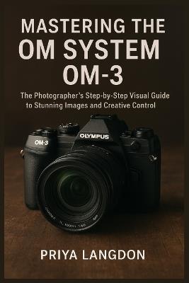 Mastering the Om System Om-3: The Photographer's Step-by-Step Visual Guide to Stunning Images and Creative Control - Priya Langdon - cover
