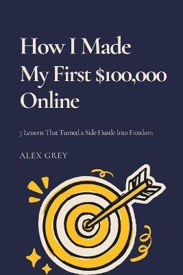 How I Made My First $100,000 Online: 7 Lessons That Turned a Side Hustle Into Freedom - Alex Grey - cover