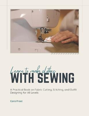 Learn To Make Clothes With Sewing: A Practical Book on Fabric Cutting, Stitching, and Outfit Designing for All Levels - Cara Frost - cover