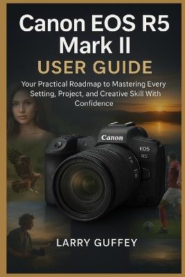 Canon EOS R5 Mark II User Guide: Your Practical Roadmap to Mastering Every Setting, Project, and Creative Skill With Confidence - Larry Guffey - cover