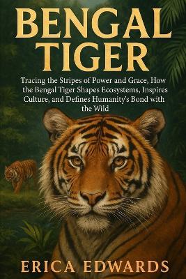 Bengal Tiger: Tracing the Stripes of Power and Grace, How the Bengal Tiger Shapes Ecosystems, Inspires Culture, and Defines Humanity's Bond with the Wild. - Erica Edwards - cover