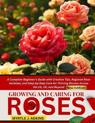 Growing And Caring For Roses: A Complete Beginner's Guide with Creative Tips, Regional Rose Varieties, and Step-by-Step Care for Thriving Blooms Across the US, UK, and Beyond - Myrtle J Adkins - cover