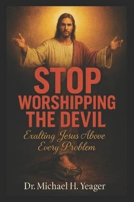 Stop Worshipping the Devil: Exalting Jesus Above Every Problem - Michael H Yeager - cover