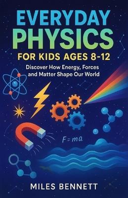 Everyday Physics for Kids Ages 8-12: Discover How Energy, Forces and Matter Shape Our World - Miles Bennett - cover