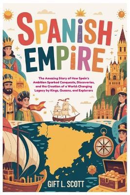Spanish Empire: The Entire History for Kids: The Amazing Story of How Spain's Ambition Sparked Conquests, Discoveries, and the Creation of a World-Changing Legacy by Kings, Queens, and Explorers - Gift L Scott - cover