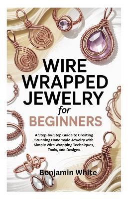 Wire Wrapped Jewelry for Beginners: A Step-by-Step Guide to Creating Stunning Handmade Jewelry with Simple Wire Wrapping Techniques, Tools, and Designs - Benjamin White - cover