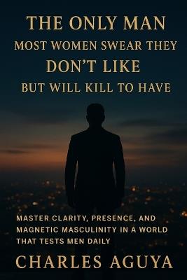 The Only Man Most Women Swear They Don't Like - But Will Kill to Have: Master Clarity, Presence, and Magnetic Masculinity in a World That Tests Men Daily - Charles Aguya - cover